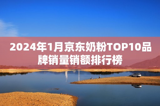 2024年1月京东奶粉TOP10品牌销量销额排行榜
