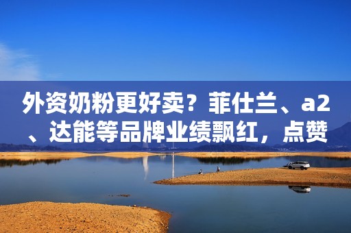 外资奶粉更好卖？菲仕兰、a2、达能等品牌业绩飘红，点赞中国市场