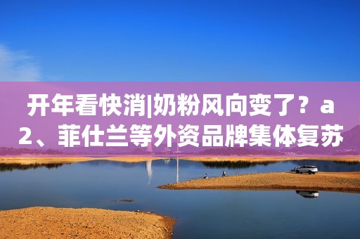 开年看快消|奶粉风向变了？a2、菲仕兰等外资品牌集体复苏