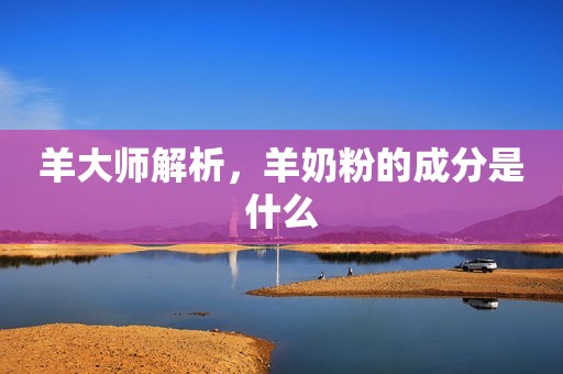 羊大师解析，羊奶粉的成分是什么