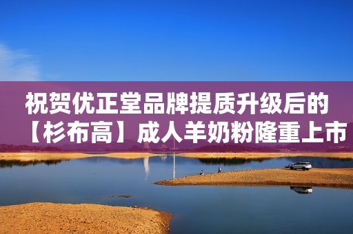 祝贺优正堂品牌提质升级后的【杉布高】成人羊奶粉隆重上市！
