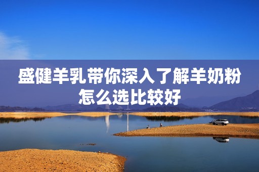 盛健羊乳带你深入了解羊奶粉怎么选比较好