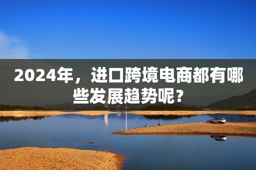 2024年，进口跨境电商都有哪些发展趋势呢？