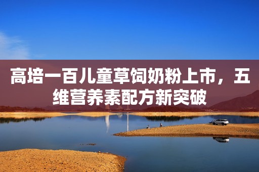 高培一百儿童草饲奶粉上市，五维营养素配方新突破