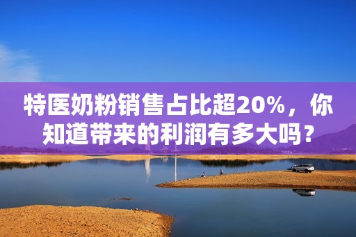 特医奶粉销售占比超20%，你知道带来的利润有多大吗？