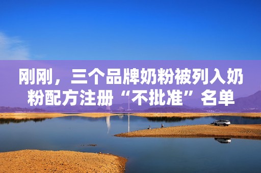 刚刚，三个品牌奶粉被列入奶粉配方注册“不批准”名单