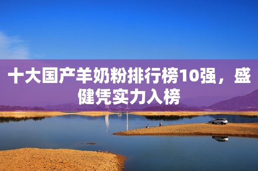 十大国产羊奶粉排行榜10强，盛健凭实力入榜