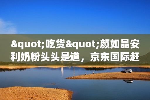 "吃货"颜如晶安利奶粉头头是道，京东国际赶紧来帮你省钱