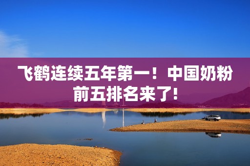 飞鹤连续五年第一！中国奶粉前五排名来了!