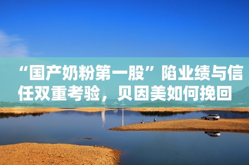 “国产奶粉第一股”陷业绩与信任双重考验，贝因美如何挽回消费者信心？