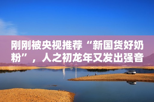 刚刚被央视推荐“新国货好奶粉”，人之初龙年又发出强音