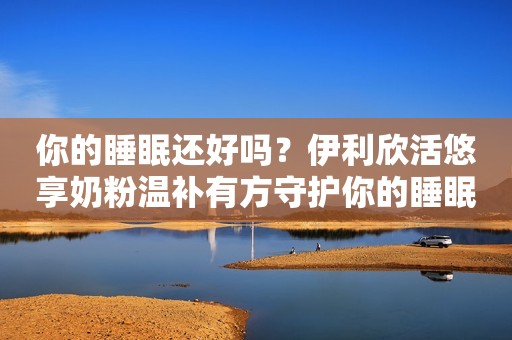 你的睡眠还好吗？伊利欣活悠享奶粉温补有方守护你的睡眠健康！