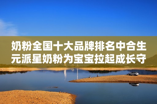 奶粉全国十大品牌排名中合生元派星奶粉为宝宝拉起成长守护线