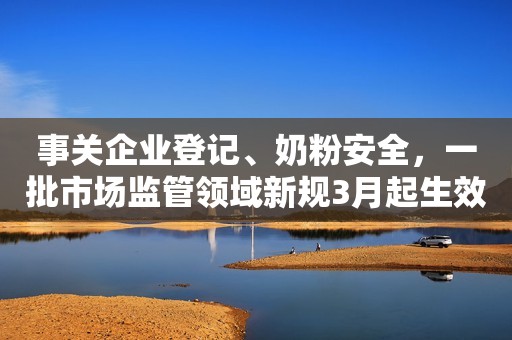 事关企业登记、奶粉安全，一批市场监管领域新规3月起生效
