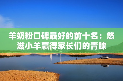 羊奶粉口碑最好的前十名：悠滋小羊赢得家长们的青睐