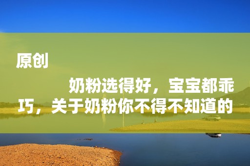 原创
            奶粉选得好，宝宝都乖巧，关于奶粉你不得不知道的知识