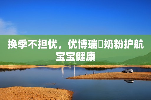 换季不担忧，优博瑞霂奶粉护航宝宝健康