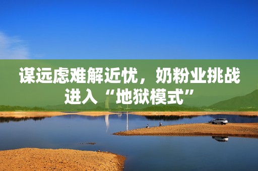 谋远虑难解近忧，奶粉业挑战进入“地狱模式”