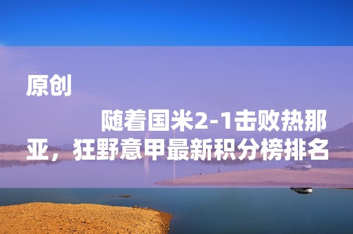 原创
            随着国米2-1击败热那亚，狂野意甲最新积分榜排名如下！