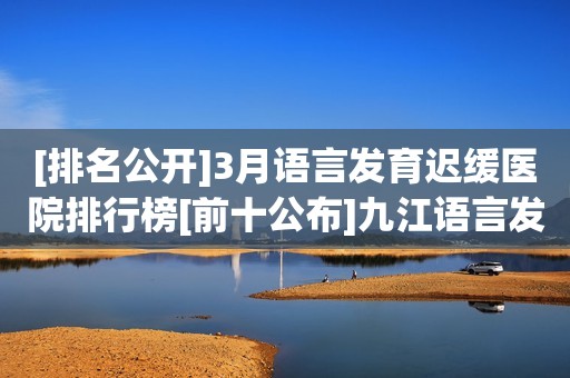 [排名公开]3月语言发育迟缓医院排行榜[前十公布]九江语言发育迟缓医院