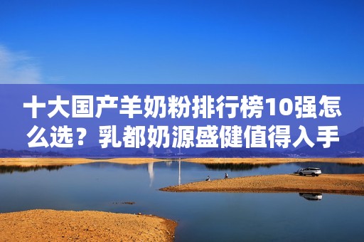 十大国产羊奶粉排行榜10强怎么选？乳都奶源盛健值得入手