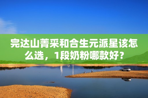 完达山菁采和合生元派星该怎么选，1段奶粉哪款好？