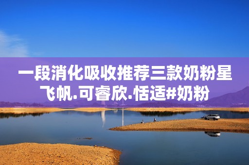 一段消化吸收推荐三款奶粉星飞帆.可睿欣.恬适#奶粉