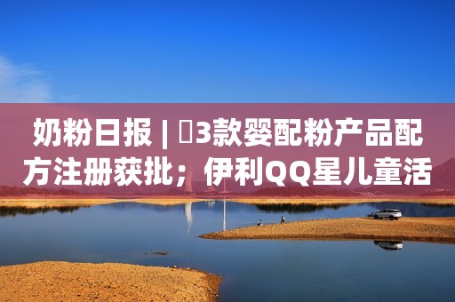 奶粉日报 | ​3款婴配粉产品配方注册获批；伊利QQ星儿童活性乳铁蛋白牛奶上市；蒙牛增持妙可蓝多