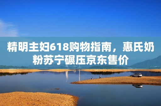 精明主妇618购物指南，惠氏奶粉苏宁碾压京东售价