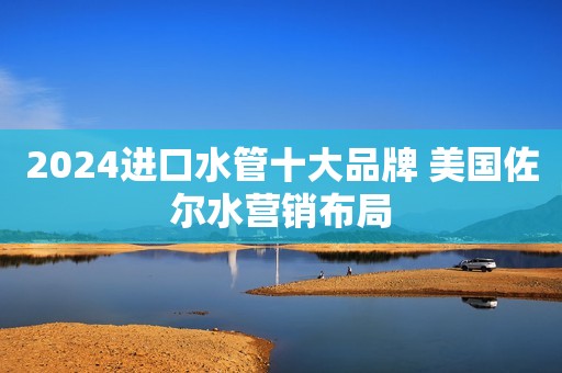 2024进口水管十大品牌 美国佐尔水营销布局