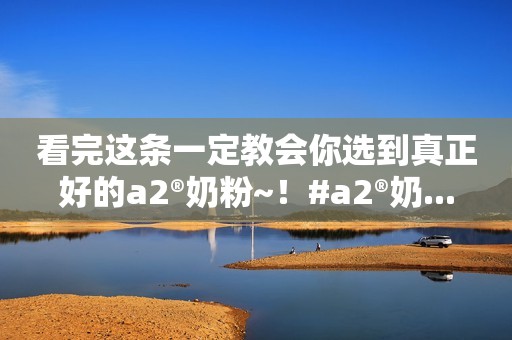 看完这条一定教会你选到真正好的a2®奶粉~！#a2®奶...