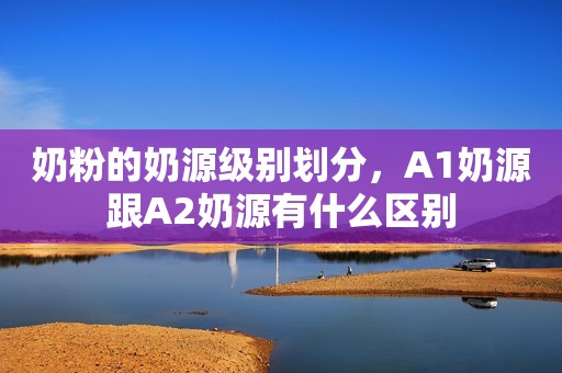 奶粉的奶源级别划分，A1奶源跟A2奶源有什么区别