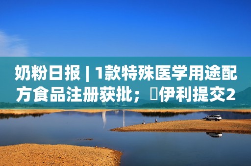 奶粉日报 | 1款特殊医学用途配方食品注册获批；​伊利提交2款商标注册申请；喜宝CEO重申大中华区是重要市场