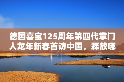 德国喜宝125周年第四代掌门人龙年新春首访中国，释放哪些信号？