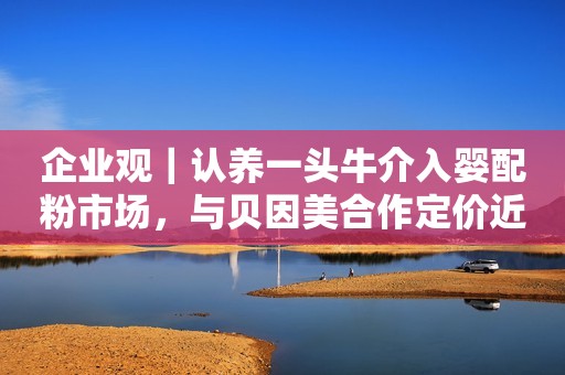 企业观｜认养一头牛介入婴配粉市场，与贝因美合作定价近300元/罐