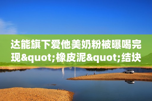 达能旗下爱他美奶粉被曝喝完现"橡皮泥"结块,客服表示不清楚原因