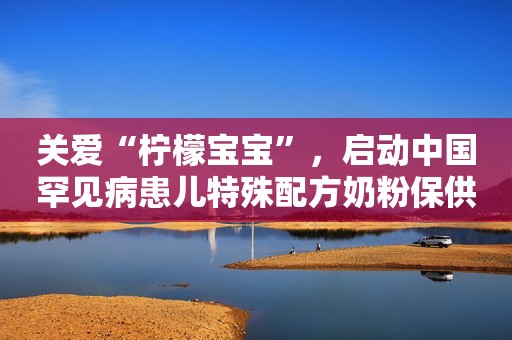 关爱“柠檬宝宝”，启动中国罕见病患儿特殊配方奶粉保供行动