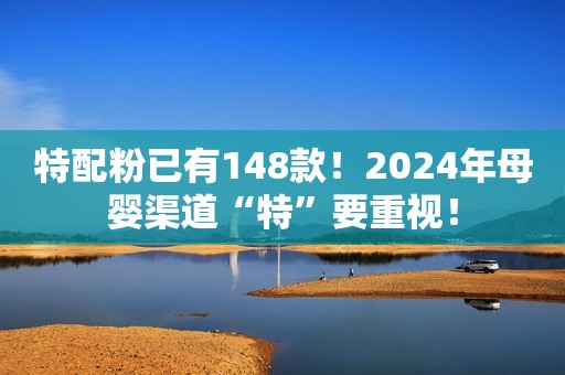 特配粉已有148款！2024年母婴渠道“特”要重视！