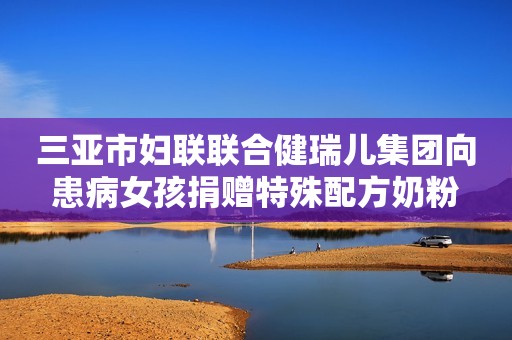 三亚市妇联联合健瑞儿集团向患病女孩捐赠特殊配方奶粉