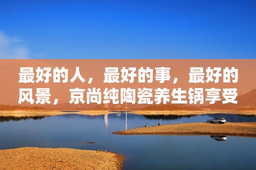 最好的人，最好的事，最好的风景，京尚纯陶瓷养生锅享受美食快乐