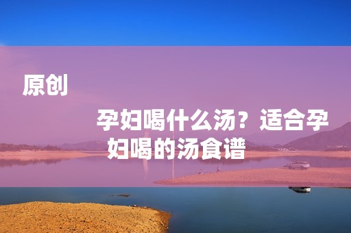 原创
            孕妇喝什么汤？适合孕妇喝的汤食谱
