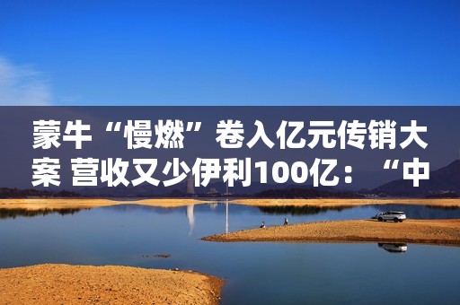 蒙牛“慢燃”卷入亿元传销大案 营收又少伊利100亿：“中年危机？”