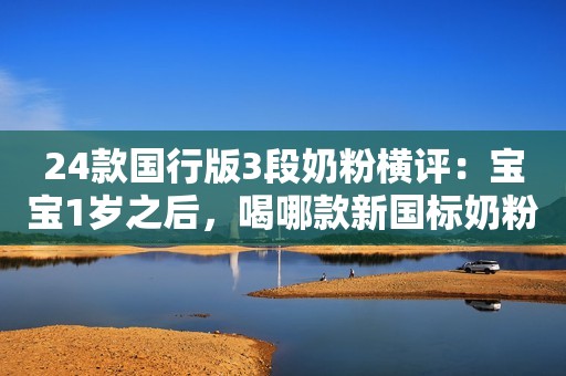 24款国行版3段奶粉横评：宝宝1岁之后，喝哪款新国标奶粉性价比更好？
