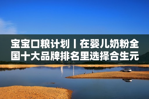 宝宝口粮计划丨在婴儿奶粉全国十大品牌排名里选择合生元派星奶粉