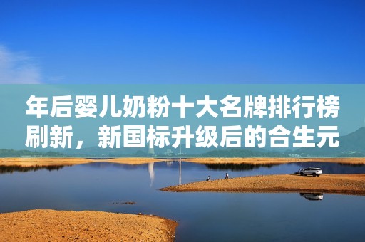 年后婴儿奶粉十大名牌排行榜刷新，新国标升级后的合生元派星再登榜