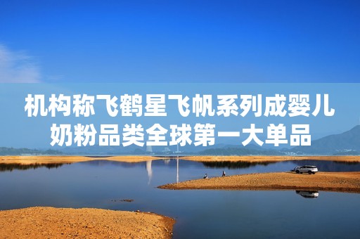 机构称飞鹤星飞帆系列成婴儿奶粉品类全球第一大单品