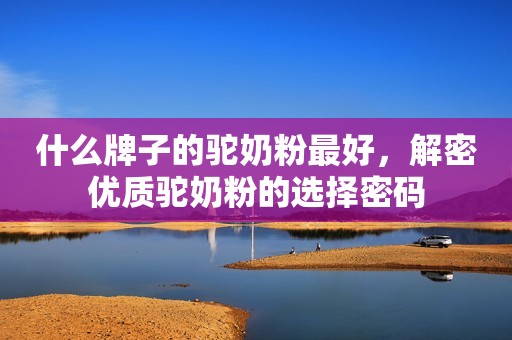 什么牌子的驼奶粉最好，解密优质驼奶粉的选择密码