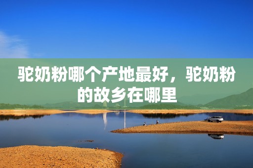 驼奶粉哪个产地最好，驼奶粉的故乡在哪里