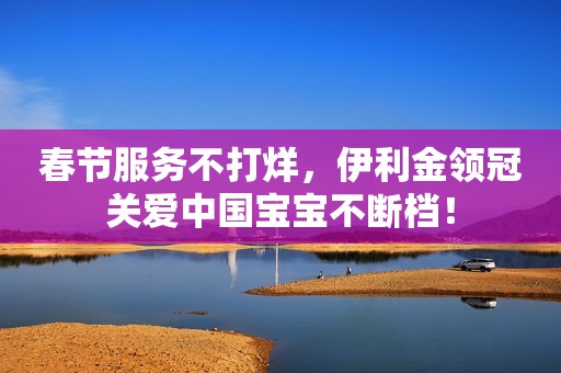 春节服务不打烊，伊利金领冠关爱中国宝宝不断档！