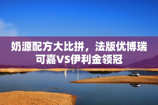 奶源配方大比拼，法版优博瑞可嘉VS伊利金领冠